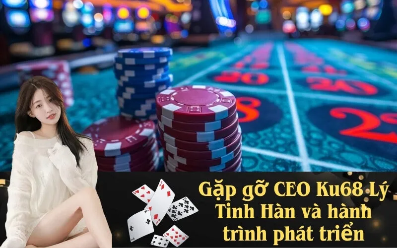 Gặp gỡ CEO Ku68 Lý Tinh Hàn và hành trình phát triển
